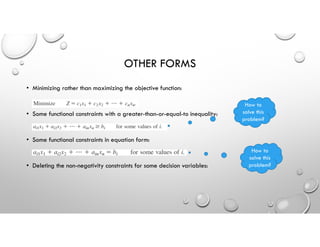OTHER FORMS
• Minimizing rather than maximizing the objective function:
• Some functional constraints with a greater-than-or-equal-to inequality:
• Some functional constraints in equation form:
• Deleting the non-negativity constraints for some decision variables:
How to
solve this
problem?
How to
solve this
problem?
 