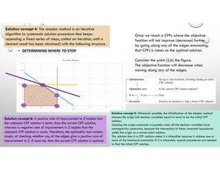 • DETERMINING WHERE TO STOP
Once we reach a CPFs where the objective
function will not improve (decrease) further
by going along any of the edges emanating,
that CPFs is taken as the optimal solution.
Consider the point (2,6) the figure.
The objective function will decrease when
moving along any of the edges.
Solution concept 5: Whenever possible, the initialization of the simplex method
chooses the origin (all decision variables equal to zero) to be the initial CPF
solution.
choosing the origin commonly is possible when all the decision variables have
nonnegativity constraints, because the intersection of these constraint boundaries
yields the origin as a corner-point solution.
This solution then is a CPF solution unless it is infeasible because it violates one or
more of the functional constraints. If it is infeasible, special procedures are needed
to find the initial CPF solution.
Solution concept 4: The simplex method is an iterative
algorithm (a systematic solution procedure that keeps
repeating a fixed series of steps, called an iteration, until a
desired result has been obtained) with the following structure.
Solution concept 6: A positive rate of improvement in Z implies that
the adjacent CPF solution is better than the current CPF solution,
whereas a negative rate of improvement in Z implies that the
adjacent CPF solution is worse. Therefore, the optimality test consists
simply of checking whether any of the edges give a positive rate of
improvement in Z. If none do, then the current CPF solution is optimal.
 
