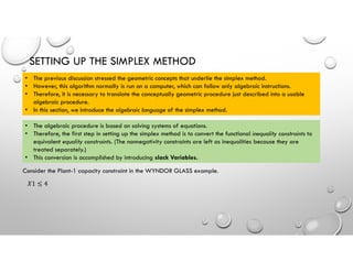 SETTING UP THE SIMPLEX METHOD
• The previous discussion stressed the geometric concepts that underlie the simplex method.
• However, this algorithm normally is run on a computer, which can follow only algebraic instructions.
• Therefore, it is necessary to translate the conceptually geometric procedure just described into a usable
algebraic procedure.
• In this section, we introduce the algebraic language of the simplex method.
• The algebraic procedure is based on solving systems of equations.
• Therefore, the first step in setting up the simplex method is to convert the functional inequality constraints to
equivalent equality constraints. (The nonnegativity constraints are left as inequalities because they are
treated separately.)
• This conversion is accomplished by introducing slack Variables.
Consider the Plant-1 capacity constraint in the WYNDOR GLASS example.
𝑋1 ≤ 4
 