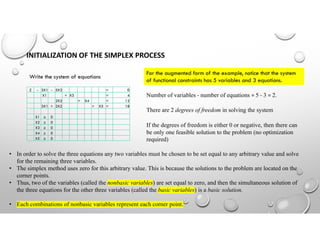 INITIALIZATION OF THE SIMPLEX PROCESS
Write the system of equations
Z - 3X1 - 5X2 = 0
X1 + X3 = 4
2X2 + X4 = 12
3X1 + 2X2 + X5 = 18
X1 ≥ 0
X2 ≥ 0
X3 ≥ 0
X4 ≥ 0
X5 ≥ 0
For the augmented form of the example, notice that the system
of functional constraints has 5 variables and 3 equations.
Number of variables - number of equations = 5 - 3 = 2.
There are 2 degrees of freedom in solving the system
If the degrees of freedom is either 0 or negative, then there can
be only one feasible solution to the problem (no optimization
required)
• In order to solve the three equations any two variables must be chosen to be set equal to any arbitrary value and solve
for the remaining three variables.
• The simplex method uses zero for this arbitrary value. This is because the solutions to the problem are located on the
corner points.
• Thus, two of the variables (called the nonbasic variables) are set equal to zero, and then the simultaneous solution of
the three equations for the other three variables (called the basic variables) is a basic solution.
• Each combinations of nonbasic variables represent each corner point.
 