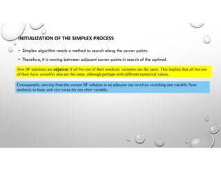 • Simplex algorithm needs a method to search along the corner points.
• Therefore, it is moving between adjacent corner points in search of the optimal.
INITIALIZATION OF THE SIMPLEX PROCESS
Two BF solutions are adjacent if all but one of their nonbasic variables are the same. This implies that all but one
of their basic variables also are the same, although perhaps with different numerical values.
Consequently, moving from the current BF solution to an adjacent one involves switching one variable from
nonbasic to basic and vice versa for one other variable.
 