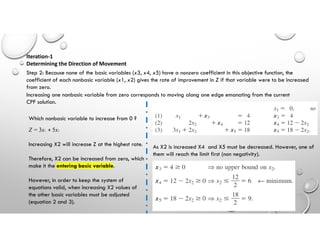 Step 2: Because none of the basic variables (x3, x4, x5) have a nonzero coefficient in this objective function, the
coefficient of each nonbasic variable (x1, x2) gives the rate of improvement in Z if that variable were to be increased
from zero.
Iteration-1
Determining the Direction of Movement
Increasing one nonbasic variable from zero corresponds to moving along one edge emanating from the current
CPF solution.
Which nonbasic variable to increase from 0 ?
Z = 3x1 + 5x2
Increasing X2 will increase Z at the highest rate.
Therefore, X2 can be increased from zero, which
make it the entering basic variable.
However, in order to keep the system of
equations valid, when increasing X2 values of
the other basic variables must be adjusted
(equation 2 and 3).
As X2 is increased X4 and X5 must be decreased. However, one of
them will reach the limit first (non negativity).
 