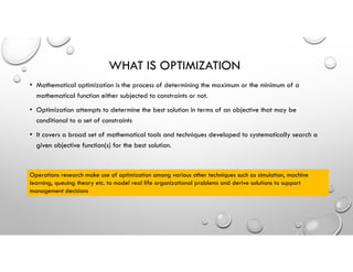 WHAT IS OPTIMIZATION
• Mathematical optimization is the process of determining the maximum or the minimum of a
mathematical function either subjected to constraints or not.
• Optimization attempts to determine the best solution in terms of an objective that may be
conditional to a set of constraints
• It covers a broad set of mathematical tools and techniques developed to systematically search a
given objective function(s) for the best solution.
Operations research make use of optimization among various other techniques such as simulation, machine
learning, queuing theory etc. to model real life organizational problems and derive solutions to support
management decisions
 