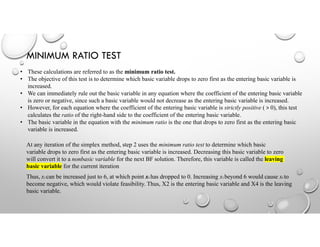 MINIMUM RATIO TEST
• These calculations are referred to as the minimum ratio test.
• The objective of this test is to determine which basic variable drops to zero first as the entering basic variable is
increased.
• We can immediately rule out the basic variable in any equation where the coefficient of the entering basic variable
is zero or negative, since such a basic variable would not decrease as the entering basic variable is increased.
• However, for each equation where the coefficient of the entering basic variable is strictly positive ( > 0), this test
calculates the ratio of the right-hand side to the coefficient of the entering basic variable.
• The basic variable in the equation with the minimum ratio is the one that drops to zero first as the entering basic
variable is increased.
At any iteration of the simplex method, step 2 uses the minimum ratio test to determine which basic
variable drops to zero first as the entering basic variable is increased. Decreasing this basic variable to zero
will convert it to a nonbasic variable for the next BF solution. Therefore, this variable is called the leaving
basic variable for the current iteration
Thus, x2 can be increased just to 6, at which point x4 has dropped to 0. Increasing x2 beyond 6 would cause x4 to
become negative, which would violate feasibility. Thus, X2 is the entering basic variable and X4 is the leaving
basic variable.
 
