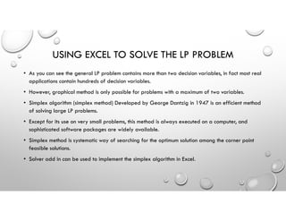USING EXCEL TO SOLVE THE LP PROBLEM
• As you can see the general LP problem contains more than two decision variables, in fact most real
applications contain hundreds of decision variables.
• However, graphical method is only possible for problems with a maximum of two variables.
• Simplex algorithm (simplex method) Developed by George Dantzig in 1947 is an efficient method
of solving large LP problems.
• Except for its use on very small problems, this method is always executed on a computer, and
sophisticated software packages are widely available.
• Simplex method is systematic way of searching for the optimum solution among the corner point
feasible solutions.
• Solver add in can be used to implement the simplex algorithm in Excel.
 