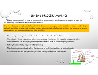 LINEAR PROGRAMMING
• Linear programming is a type of mathematical programming technique that is popularly used for
modeling problems under Operations research.
• Linear programming uses a mathematical model to describe the problem of concern.
• The adjective linear means that all the mathematical functions in this model are required to be
linear functions. The word programming does not refer here to computer programming
• Rather, it is essentially a synonym for planning.
• Thus, linear programming involves the planning of activities to obtain an optimal result,
• A result that reaches the specified goal best among all feasible alternatives.
It involves the general problem of allocating limited resources among competing activities in a best possible (i.e.,
optimal) way. More precisely, this problem involves selecting the level of certain activities that compete for scarce
resources that are necessary to perform those activities.
 