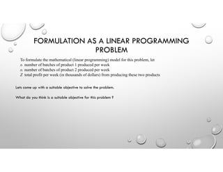 FORMULATION AS A LINEAR PROGRAMMING
PROBLEM
To formulate the mathematical (linear programming) model for this problem, let
x1 number of batches of product 1 produced per week
x2 number of batches of product 2 produced per week
Z total profit per week (in thousands of dollars) from producing these two products
Lets come up with a suitable objective to solve the problem.
What do you think is a suitable objective for this problem ?
 