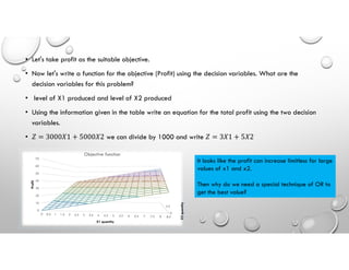 • Let's take profit as the suitable objective.
• Now let's write a function for the objective (Profit) using the decision variables. What are the
decision variables for this problem?
• level of X1 produced and level of X2 produced
• Using the information given in the table write an equation for the total profit using the two decision
variables.
• 𝑍 = 3000𝑋1 + 5000𝑋2 we can divide by 1000 and write 𝑍 = 3𝑋1 + 5𝑋2
0
4.5
0
10
20
30
40
50
60
70
0 0.5 1 1.5 2 2.5 3 3.5 4 4.5 5 5.5 6 6.5 7 7.5 8 8.5
X2
quantity
Profit
X1 quantity
Objective function
It looks like the profit can increase limitless for large
values of x1 and x2.
Then why do we need a special technique of OR to
get the best value?
 