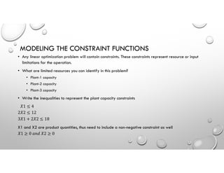 MODELING THE CONSTRAINT FUNCTIONS
• Any linear optimization problem will contain constraints. These constraints represent resource or input
limitations for the operation.
• What are limited resources you can identify in this problem?
• Plant-1 capacity
• Plant-2 capacity
• Plant-3 capacity
• Write the inequalities to represent the plant capacity constraints
𝑋1 ≤ 4
2𝑋2 ≤ 12
3𝑋1 + 2𝑋2 ≤ 18
X1 and X2 are product quantities, thus need to include a non-negative constraint as well
𝑋1 ≥ 0 𝑎𝑛𝑑 𝑋2 ≥ 0
 