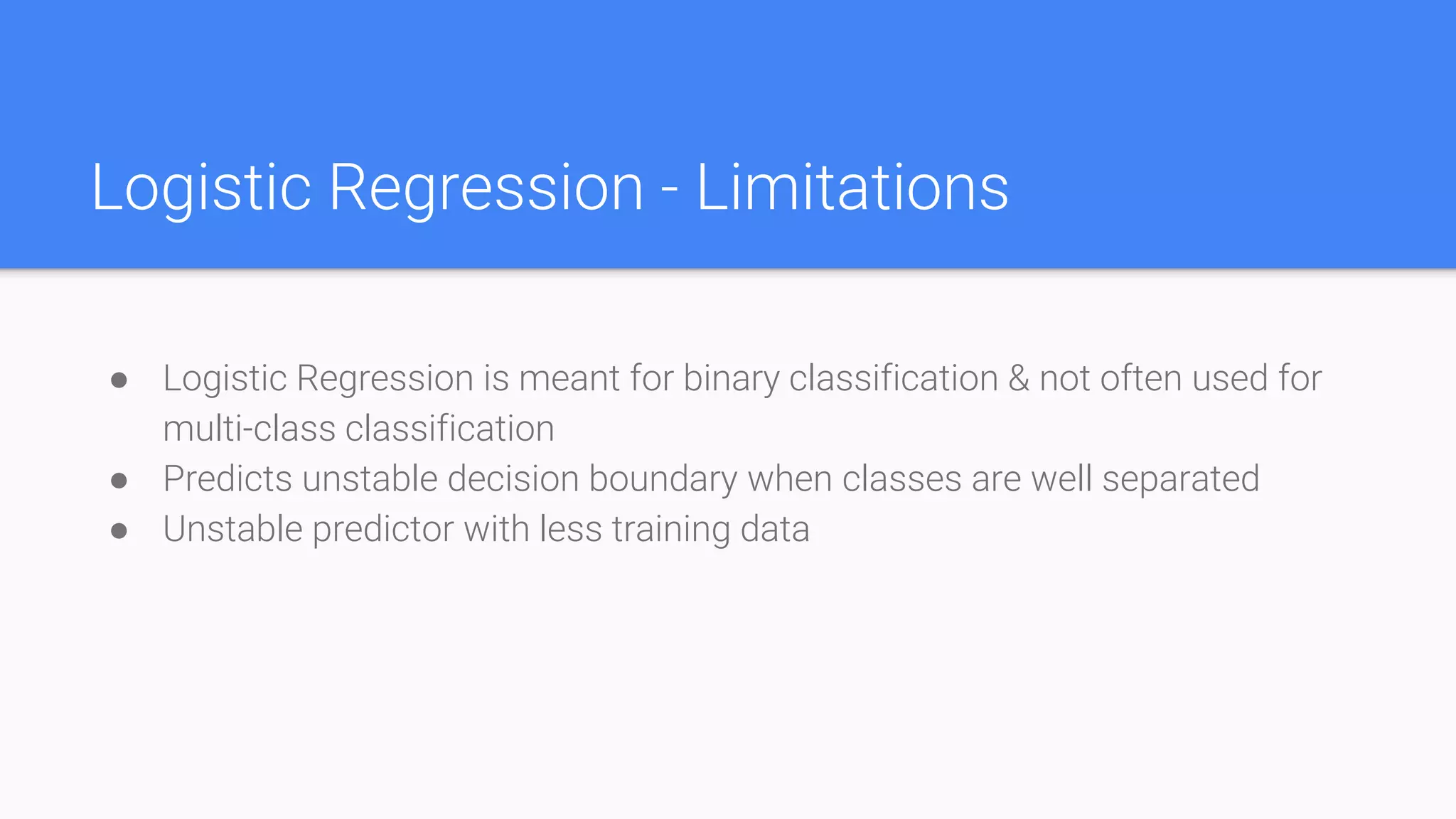 Logistic Regression - Limitations
● Logistic Regression is meant for binary classification & not often used for
multi-class classification
● Predicts unstable decision boundary when classes are well separated
● Unstable predictor with less training data