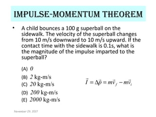 Impulse-momentum theorem
• A child bounces a 100 g superball on the
sidewalk. The velocity of the superball changes
from 10 m/s downward to 10 m/s upward. If the
contact time with the sidewalk is 0.1s, what is
the magnitude of the impulse imparted to the
superball?
(A) 0
(B) 2 kg-m/s
(C) 20 kg-m/s
(D) 200 kg-m/s
(E) 2000 kg-m/s
if vmvmpI

−=∆=
November 29, 2017
 