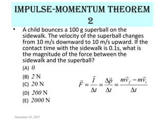 Impulse-momentum theorem
2
• A child bounces a 100 g superball on the
sidewalk. The velocity of the superball changes
from 10 m/s downward to 10 m/s upward. If the
contact time with the sidewalk is 0.1s, what is
the magnitude of the force between the
sidewalk and the superball?
(A) 0
(B) 2 N
(C) 20 N
(D) 200 N
(E) 2000 N
t
vmvm
t
p
t
I
F
if
∆
−
=
∆
∆
=
∆
=


November 29, 2017
 