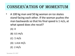 ConservatIon of momentum
• A 100 kg man and 50 kg woman on ice skates
stand facing each other. If the woman pushes the
man backwards so that his final speed is 1 m/s, at
what speed does she recoil?
(A) 0
(B) 0.5 m/s
(C) 1 m/s
(D) 1.414 m/s
(E) 2 m/s
November 29, 2017
 