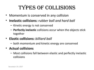 types of CollIsIons
• Momentum is conserved in any collision
• Inelastic collisions: rubber ball and hard ball
– Kinetic energy is not conserved
– Perfectly inelastic collisions occur when the objects stick
together
• Elastic collisions: billiard ball
– both momentum and kinetic energy are conserved
• Actual collisions
– Most collisions fall between elastic and perfectly inelastic
collisions
November 29, 2017
 