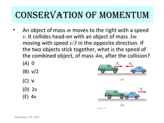 Conservation of momentum
• An object of mass m moves to the right with a speed
v. It collides head-on with an object of mass 3m
moving with speed v/3 in the opposite direction. If
the two objects stick together, what is the speed of
the combined object, of mass 4m, after the collision?
(A) 0
(B) v/2
(C) v
(D) 2v
(E) 4v
November 29, 2017
 