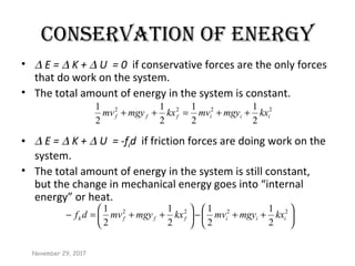 CONSERvATION Of ENERgy
• ∆ E = ∆ K + ∆ U = 0 if conservative forces are the only forces
that do work on the system.
• The total amount of energy in the system is constant.
• ∆ E = ∆ K + ∆ U = -fkd if friction forces are doing work on the
system.
• The total amount of energy in the system is still constant,
but the change in mechanical energy goes into “internal
energy” or heat.
2222
2
1
2
1
2
1
2
1
iiifff kxmgymvkxmgymv ++=++
November 29, 2017






++−





++=− 2222
2
1
2
1
2
1
2
1
iiifffk kxmgymvkxmgymvdf
 