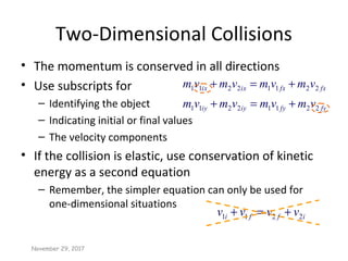 Two-Dimensional Collisions
• The momentum is conserved in all directions
• Use subscripts for
– Identifying the object
– Indicating initial or final values
– The velocity components
• If the collision is elastic, use conservation of kinetic
energy as a second equation
– Remember, the simpler equation can only be used for
one-dimensional situations
fyfyiyiy
fxfxixix
vmvmvmvm
vmvmvmvm
22112211
22112211
+=+
+=+
November 29, 2017
iffi vvvv 2211 +=+
 