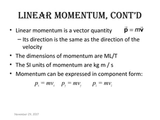 LINEAR MOMENTUM, CONT’D
• Linear momentum is a vector quantity
– Its direction is the same as the direction of the
velocity
• The dimensions of momentum are ML/T
• The SI units of momentum are kg m / s
• Momentum can be expressed in component form:
px = mvx py = mvy pz = mvz
m=p v
 
November 29, 2017
 