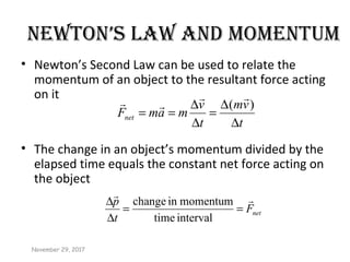 NEwTON’S LAw AND MOMENTUM
• Newton’s Second Law can be used to relate the
momentum of an object to the resultant force acting
on it
• The change in an object’s momentum divided by the
elapsed time equals the constant net force acting on
the object
t
vm
t
v
mamFnet
∆
∆
=
∆
∆
==
)(


netF
t
p 
==
∆
∆
intervaltime
momentuminchange
November 29, 2017
 