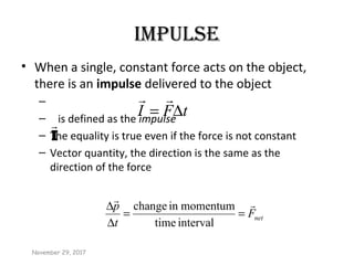 IMpULSE
• When a single, constant force acts on the object,
there is an impulse delivered to the object
–
– is defined as the impulse
– The equality is true even if the force is not constant
– Vector quantity, the direction is the same as the
direction of the force
tFI ∆=

November 29, 2017
I

netF
t
p 
==
∆
∆
intervaltime
momentuminchange
 