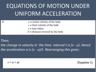 EQUATIONS OF MOTION UNDER
UNIFORM ACCELERATION
Then;
the change in velocity in the time interval t is (v - u). Hence
the acceleration a is (v - u)/t. Rearranging this gives:
 