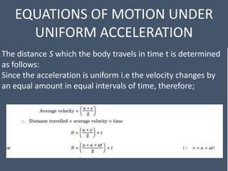 EQUATIONS OF MOTION UNDER
UNIFORM ACCELERATION
The distance S which the body travels in time t is determined
as follows:
Since the acceleration is uniform i.e the velocity changes by
an equal amount in equal intervals of time, therefore;
 