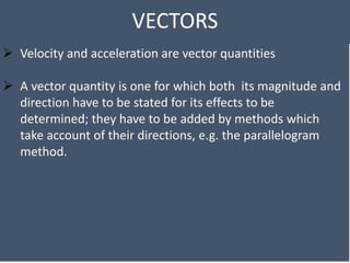 VECTORS
 Velocity and acceleration are vector quantities
 A vector quantity is one for which both its magnitude and
direction have to be stated for its effects to be
determined; they have to be added by methods which
take account of their directions, e.g. the parallelogram
method.
 