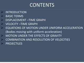 CONTENTS
 INTRODUCTION
 BASIC TERMS
 DISPLACEMENT –TIME GRAPH
 VELOCITY –TIME GRAPH
 EQUATIONS OF MOTION UNDER UNIFORM ACCELERATION
(Bodies moving with uniform acceleration)
 MOTION UNDER THE EFFECTS OF GRAVITY
 COMBINATION AND RESOLUTION OF VELOCITIES
 PROJECTILES
 