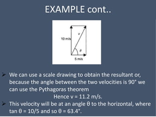 EXAMPLE cont..
 We can use a scale drawing to obtain the resultant or,
because the angle between the two velocities is 90° we
can use the Pythagoras theorem
Hence v = 11.2 m/s.
 This velocity will be at an angle θ to the horizontal, where
tan θ = 10/5 and so θ = 63.4°.
 