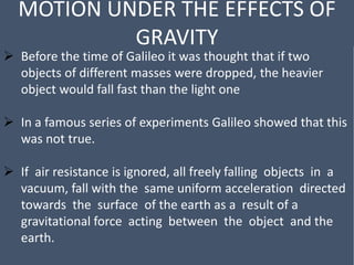 MOTION UNDER THE EFFECTS OF
GRAVITY
 Before the time of Galileo it was thought that if two
objects of different masses were dropped, the heavier
object would fall fast than the light one
 In a famous series of experiments Galileo showed that this
was not true.
 If air resistance is ignored, all freely falling objects in a
vacuum, fall with the same uniform acceleration directed
towards the surface of the earth as a result of a
gravitational force acting between the object and the
earth.
 