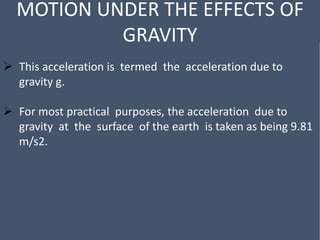 MOTION UNDER THE EFFECTS OF
GRAVITY
 This acceleration is termed the acceleration due to
gravity g.
 For most practical purposes, the acceleration due to
gravity at the surface of the earth is taken as being 9.81
m/s2.
 
