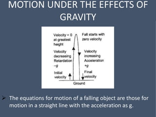 MOTION UNDER THE EFFECTS OF
GRAVITY
 The equations for motion of a falling object are those for
motion in a straight line with the acceleration as g.
 
