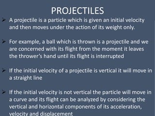 PROJECTILES
 A projectile is a particle which is given an initial velocity
and then moves under the action of its weight only.
 For example, a ball which is thrown is a projectile and we
are concerned with its flight from the moment it leaves
the thrower’s hand until its flight is interrupted
 If the initial velocity of a projectile is vertical it will move in
a straight line
 If the initial velocity is not vertical the particle will move in
a curve and its flight can be analyzed by considering the
vertical and horizontal components of its acceleration,
velocity and displacement
 