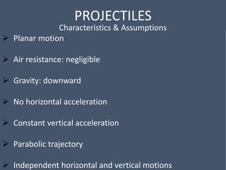 PROJECTILES
Characteristics & Assumptions
 Planar motion
 Air resistance: negligible
 Gravity: downward
 No horizontal acceleration
 Constant vertical acceleration
 Parabolic trajectory
 Independent horizontal and vertical motions
 