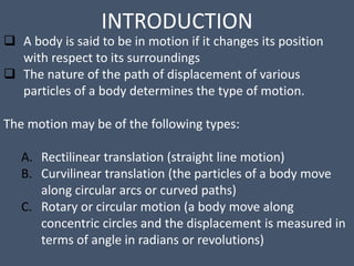 INTRODUCTION
 A body is said to be in motion if it changes its position
with respect to its surroundings
 The nature of the path of displacement of various
particles of a body determines the type of motion.
The motion may be of the following types:
A. Rectilinear translation (straight line motion)
B. Curvilinear translation (the particles of a body move
along circular arcs or curved paths)
C. Rotary or circular motion (a body move along
concentric circles and the displacement is measured in
terms of angle in radians or revolutions)
 