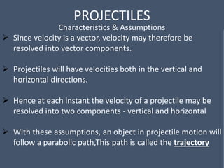 PROJECTILES
Characteristics & Assumptions
 Since velocity is a vector, velocity may therefore be
resolved into vector components.
 Projectiles will have velocities both in the vertical and
horizontal directions.
 Hence at each instant the velocity of a projectile may be
resolved into two components - vertical and horizontal
 With these assumptions, an object in projectile motion will
follow a parabolic path,This path is called the trajectory
 