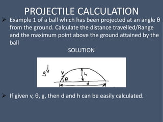 PROJECTILE CALCULATION
 Example 1 of a ball which has been projected at an angle θ
from the ground. Calculate the distance travelled/Range
and the maximum point above the ground attained by the
ball
SOLUTION
 If given v, θ, g, then d and h can be easily calculated.
 