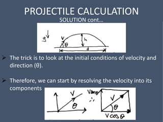 PROJECTILE CALCULATION
SOLUTION cont…
 The trick is to look at the initial conditions of velocity and
direction (θ).
 Therefore, we can start by resolving the velocity into its
components
 