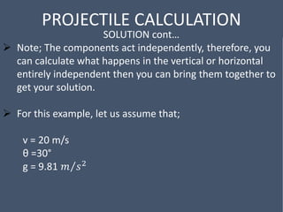 PROJECTILE CALCULATION
SOLUTION cont…
 Note; The components act independently, therefore, you
can calculate what happens in the vertical or horizontal
entirely independent then you can bring them together to
get your solution.
 For this example, let us assume that;
v = 20 m/s
θ =30°
g = 9.81 𝑚 𝑠2
 