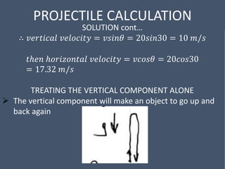 PROJECTILE CALCULATION
SOLUTION cont…
∴ 𝑣𝑒𝑟𝑡𝑖𝑐𝑎𝑙 𝑣𝑒𝑙𝑜𝑐𝑖𝑡𝑦 = 𝑣𝑠𝑖𝑛𝜃 = 20𝑠𝑖𝑛30 = 10 𝑚/𝑠
𝑡ℎ𝑒𝑛 ℎ𝑜𝑟𝑖𝑧𝑜𝑛𝑡𝑎𝑙 𝑣𝑒𝑙𝑜𝑐𝑖𝑡𝑦 = 𝑣𝑐𝑜𝑠𝜃 = 20𝑐𝑜𝑠30
= 17.32 𝑚/𝑠
TREATING THE VERTICAL COMPONENT ALONE
 The vertical component will make an object to go up and
back again
 
