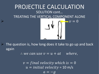 PROJECTILE CALCULATION
SOLUTION cont…
TREATING THE VERTICAL COMPONENT ALONE
 𝑣 = 0
 The question is, how long does it take to go up and back
again
∴ 𝑤𝑒 𝑐𝑎𝑛 𝑢𝑠𝑒 𝑣 = 𝑢 + 𝑎𝑡 𝑤ℎ𝑒𝑟𝑒,
𝑣 = 𝑓𝑖𝑛𝑎𝑙 𝑣𝑒𝑙𝑜𝑐𝑖𝑡𝑦 𝑤ℎ𝑖𝑐ℎ 𝑖𝑠 = 0
𝑢 = 𝑖𝑛𝑖𝑡𝑖𝑎𝑙 𝑣𝑒𝑙𝑜𝑐𝑖𝑡𝑦 = 10 m/s
𝑎 = −𝑔
 
