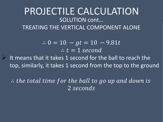 PROJECTILE CALCULATION
SOLUTION cont…
TREATING THE VERTICAL COMPONENT ALONE
∴ 0 = 10 − 𝑔𝑡 = 10 − 9.81𝑡
∴ 𝑡 = 1 𝑠𝑒𝑐𝑜𝑛𝑑
 It means that it takes 1 second for the ball to reach the
top, similarly, it takes 1 second from the top to the ground
∴ 𝑡ℎ𝑒 𝑡𝑜𝑡𝑎𝑙 𝑡𝑖𝑚𝑒 𝑓𝑜𝑟 𝑡ℎ𝑒 𝑏𝑎𝑙𝑙 𝑡𝑜 𝑔𝑜 𝑢𝑝 𝑎𝑛𝑑 𝑑𝑜𝑤𝑛 𝑖𝑠
2 𝑠𝑒𝑐𝑜𝑛𝑑𝑠
 