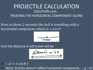 PROJECTILE CALCULATION
SOLUTION cont…
TREATING THE HORIZONTAL COMPONENT ALONE
Now, in those 2 seconds the ball is travelling with a
horizontal component which is v cos θ
And the distance it will travel will be
 ∴ 𝑑 = 𝑣 cos 𝜃 t
 Note; Gravity doesn’t affect horizontal component, ∴ 𝑔 = 0
 