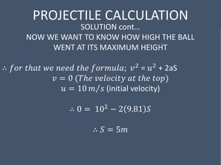 PROJECTILE CALCULATION
SOLUTION cont…
NOW WE WANT TO KNOW HOW HIGH THE BALL
WENT AT ITS MAXIMUM HEIGHT
∴ 𝑓𝑜𝑟 𝑡ℎ𝑎𝑡 𝑤𝑒 𝑛𝑒𝑒𝑑 𝑡ℎ𝑒 𝑓𝑜𝑟𝑚𝑢𝑙𝑎; 𝑣2 = 𝑢2 + 2aS
𝑣 = 0 (𝑇ℎ𝑒 𝑣𝑒𝑙𝑜𝑐𝑖𝑡𝑦 𝑎𝑡 𝑡ℎ𝑒 𝑡𝑜𝑝)
𝑢 = 10 𝑚 𝑠 (initial velocity)
∴ 0 = 102 − 2 9.81 𝑆
∴ 𝑆 = 5𝑚
 