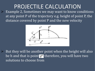 PROJECTILE CALCULATION
 Example 2, Sometimes we may want to know conditions
at any point P of the trajectory e.g. height of point P, the
distance covered by point P and the new velocity
 But they will be another point when the height will also
be h and that is point therefore, you will have two
solutions to choose from
d
 