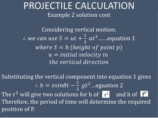 PROJECTILE CALCULATION
Example 2 solution cont
Considering vertical motion;
∴ 𝑤𝑒 𝑐𝑎𝑛 𝑢𝑠𝑒 𝑆 = 𝑢𝑡 +
1
2
𝑎𝑡2……equation 1
𝑤ℎ𝑒𝑟𝑒 𝑆 = ℎ (ℎ𝑒𝑖𝑔ℎ𝑡 𝑜𝑓 𝑝𝑜𝑖𝑛𝑡 𝑝)
𝑢 = 𝑖𝑛𝑖𝑡𝑖𝑎𝑙 𝑣𝑒𝑙𝑜𝑐𝑖𝑡𝑦 𝑖𝑛
𝑡ℎ𝑒 𝑣𝑒𝑟𝑡𝑖𝑐𝑎𝑙 𝑑𝑖𝑟𝑒𝑐𝑡𝑖𝑜𝑛
Substituting the vertical component into equation 1 gives
∴ ℎ = 𝑣𝑠𝑖𝑛𝜃𝑡 −
1
2
𝑔𝑡2
…eguation 2
The 𝑡2 will give two solutions for h of and h of
Therefore, the period of time will determine the required
position of P.
 