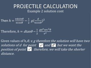 PROJECTILE CALCULATION
Example 2 solution cont
Then ℎ =
𝑣𝑑𝑠𝑖𝑛𝜃
𝑣𝑐𝑜𝑠𝜃
−
1
2
𝑔(
𝑑
𝑣𝑐𝑜𝑠𝜃
)2
Therefore, ℎ = dtanθ −
1
2
𝑔𝑑2𝑠𝑒𝑐2𝜃
𝑣2
Given values of h,θ, v, g therefore the solution will have two
solutions of d for point and but we want the
position of point therefore, we will take the shorter
distance.
 