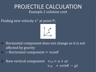 PROJECTILE CALCULATION
Example 2 solution cont
Finding new velocity 𝑣∗ at point P;
 Horizontal component does not change as it is not
affected by gravity
 ∴ Horizontal component = vcosθ
 Now vertical component v p = 𝑢 + 𝑎𝑡
v p = 𝑣𝑠𝑖𝑛𝜃 − 𝑔𝑡
 