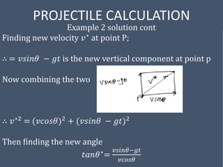 PROJECTILE CALCULATION
Example 2 solution cont
Finding new velocity 𝑣∗ at point P;
∴ = 𝑣𝑠𝑖𝑛𝜃 − 𝑔𝑡 is the new vertical component at point p
Now combining the two
∴ 𝑣∗2 = (𝑣𝑐𝑜𝑠𝜃)2 + (𝑣𝑠𝑖𝑛𝜃 − 𝑔𝑡)2
Then finding the new angle
𝑡𝑎𝑛𝜃∗=
𝑣𝑠𝑖𝑛𝜃−𝑔𝑡
𝑣𝑐𝑜𝑠𝜃
 