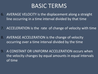 BASIC TERMS
6. AVERAGE VELOCITY is the displacement along a straight
line occurring in a time interval divided by that time
7. ACCELERATION is the rate of change of velocity with time
8. AVERAGE ACCELERATION is the change of velocity
occurring over a time interval divided by the time
9. A CONSTANT OR UNIFORM ACCELERATION occurs when
the velocity changes by equal amounts in equal intervals
of time
 